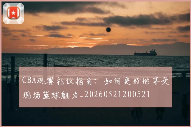CBA观赛礼仪指南：如何更好地享受现场篮球魅力_20260521200521