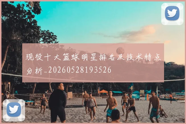 现役十大篮球明星排名及技术特点分析_20260528193526