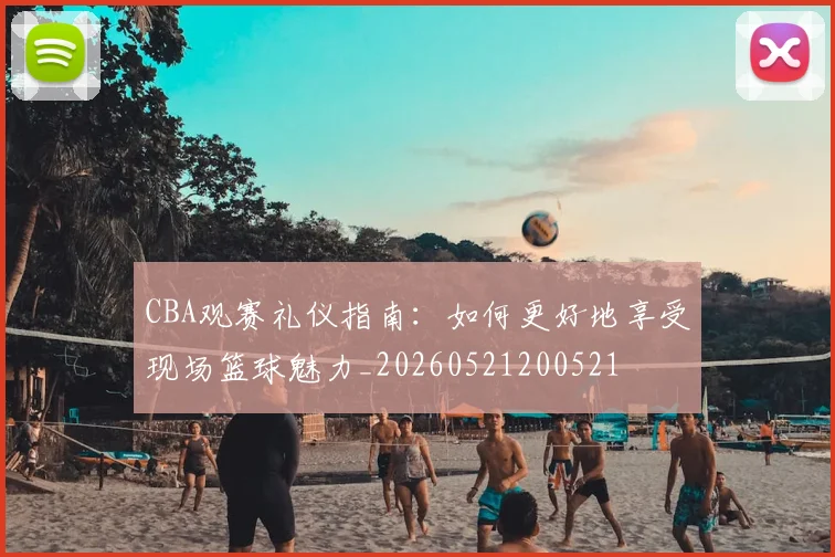 CBA观赛礼仪指南：如何更好地享受现场篮球魅力_20260521200521
