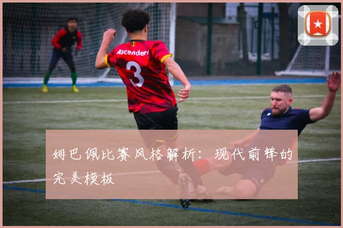 姆巴佩比赛风格解析：现代前锋的完美模板