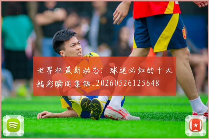 世界杯最新动态：球迷必知的十大精彩瞬间集锦_20260526125648