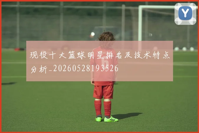 现役十大篮球明星排名及技术特点分析_20260528193526